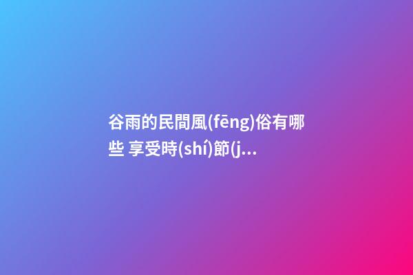 谷雨的民間風(fēng)俗有哪些 享受時(shí)節(jié)的饋贈(zèng)